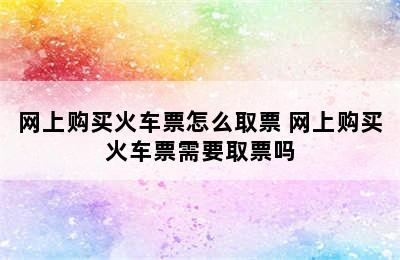 网上购买火车票怎么取票 网上购买火车票需要取票吗